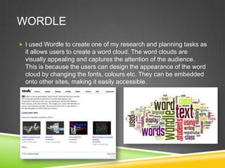 WORDLE
 I used Wordle to create one of my research and planning tasks as

it allows users to create a word cloud. The word clouds are
visually appealing and captures the attention of the audience.
This is because the users can design the appearance of the word
cloud by changing the fonts, colours etc. They can be embedded
onto other sites, making it easily accessible.

 