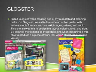 GLOGSTER
 I used Glogster when creating one of my research and planning

tasks. On Glogster I was able to create an online poster with
various media formats such as text, images, videos, and audio.
This site allowed me to design the layout, colours, font, and size.
By allowing me to make all these decisions when designing, I was
able to produce a a piece of work that would attract the audience
visually.

 