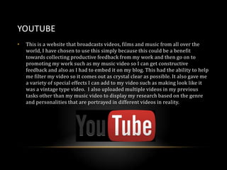 YOUTUBE
•

This is a website that broadcasts videos, films and music from all over the
world, I have chosen to use this simply because this could be a benefit
towards collecting productive feedback from my work and then go on to
promoting my work such as my music video so I can get constructive
feedback and also as I had to embed it on my blog. This had the ability to help
me filter my video so it comes out as crystal clear as possible. It also gave me
a variety of special effects I can add to my video such as making look like it
was a vintage type video. I also uploaded multiple videos in my previous
tasks other than my music video to display my research based on the genre
and personalities that are portrayed in different videos in reality.

 