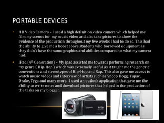 PORTABLE DEVICES
•

HD Video Camera – I used a high definition video camera which helped me
film my scenes for my music video and also take pictures to show the
evidence of the production throughout my five weeks I had to do so. This had
the ability to give me a boost above students who borrowed equipment as
they didn’t have the same graphics and abilities compared to what my camera
had.

•

IPad (4 th Generation) – My ipad assisted me towards performing research on
my genre ( Hip-Hop ) which was extremely useful as it taught me the generic
conventions and stereotypes of Hip-Hop and Rap. This also gave me access to
watch music videos and interview of artists such as Snoop Dogg, Tupac,
Drake, Tyga and many more. I used an outlook application that gave me the
ability to write notes and download pictures that helped in the production of
the tasks on my blogger.

 
