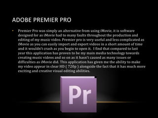 ADOBE PREMIER PRO
•

Premier Pro was simply an alternative from using iMovie, it is software
designed for as iMovie had to many faults throughout the production and
editing of my music video. Premier pro is very useful and less complicated as
iMovie as you can easily import and export videos in a short amount of time
and it wouldn’t crash as you begin to open it. I find that compared to last
year this application has proven to be my main media technology towards
creating music videos and so on as it hasn’t caused as many issues or
difficulties as iMovie did. This application has given me the ability to make
my video appear in clear HD ( 720p ) alongside the fact that it has much more
exciting and creative visual editing abilities.

 