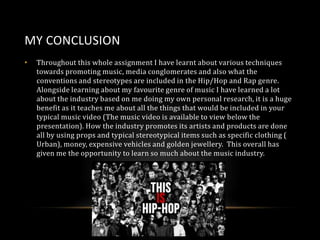 MY CONCLUSION
•

Throughout this whole assignment I have learnt about various techniques
towards promoting music, media conglomerates and also what the
conventions and stereotypes are included in the Hip/Hop and Rap genre.
Alongside learning about my favourite genre of music I have learned a lot
about the industry based on me doing my own personal research, it is a huge
benefit as it teaches me about all the things that would be included in your
typical music video (The music video is available to view below the
presentation). How the industry promotes its artists and products are done
all by using props and typical stereotypical items such as specific clothing (
Urban), money, expensive vehicles and golden jewellery. This overall has
given me the opportunity to learn so much about the music industry.

 