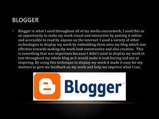BLOGGER
•

Blogger is what I used throughout all of my media coursework, I used this as
an opportunity to make my work visual and interactive by putting it online
and accessible to read by anyone on the internet. I used a variety of other
technologies to display my work by embedding them onto my blog which was
effective towards making my work look constructive and also creative. This
is something that was important because I didn’t want to display my work in
text throughout my whole blog as it would make it look boring and not as
inspiring. By using this technique to display my work it made it easy for my
mentors to give me feedback on my work and help me improve what I can.

 