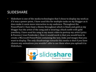 SLIDESHARE
•

Slideshare is one of the media technologies that I chose to display my work as
if it was a power point, I have used this for multiple tasks on my blogger as it
does make it seem more interactive to my audience. Throughout the
PowerPoint’s I have kept a theme throughout which is black and gold as my
blogger has the artist of the song and is wearing a black outfit with gold
jewellery, I have used his song in my music video to portray my artist Lyrics
& Passion ( Lian Pembroke ). How it would work is that you would have to
create a Microsoft PowerPoint containing the text, links and images that you
want to display. The only disadvantage towards this media is that if you have
chosen any animations you wouldn’t able to see them when you upload it to
Slideshare.

 