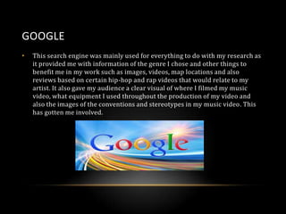 GOOGLE
•

This search engine was mainly used for everything to do with my research as
it provided me with information of the genre I chose and other things to
benefit me in my work such as images, videos, map locations and also
reviews based on certain hip-hop and rap videos that would relate to my
artist. It also gave my audience a clear visual of where I filmed my music
video, what equipment I used throughout the production of my video and
also the images of the conventions and stereotypes in my music video. This
has gotten me involved.

 