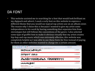 DA FONT
•

This website assisted me in searching for a font that would look brilliant on
my digipack and advert, I used a curly font on this website to express a
different theme that you would see typical rap artists use on an album cover.
The reason why I chose this is because I wanted to give my artist some
independence in his work by having something that separates him from
stereotypes but still follows the conventions of the genre. I also selected
some type of graffiti font to make it obvious visually that my artist creates
hip-hop and rap music which was extremely effective, this website was
completely helpful as I was able to use these fonts for free instead of paying
for them as other websites wanted to charge me a certain amount.

 