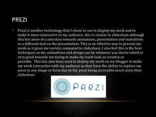 PREZI
•

Prezi is another technology that I chose to use to display my work and to
make it more interactive to my audience, this is similar to slideshare although
this has more of a selection towards animations, presentation and transitions
to a different text on the presentation. This is an effective way to present my
work as it gives me variety compared to slideshare, I also feel this is the best
techniques as the animations and design can be whatever you desire which is
very good towards me trying to make my work look as creative as
possible. This has also been used to display my work on my blogger to make
my work interactive with my audience as they have the ability to explore my
prezi in any shape or form due to the prezi being accessible much more than
slideshare.

 