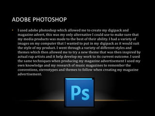 ADOBE PHOTOSHOP
•

I used adobe photoshop which allowed me to create my digipack and
magazine advert, this was my only alternative I could use to make sure that
my media products was made to the best of their ability. I had a variety of
images on my computer that I wanted to put in my digipack as it would suit
the style of my product. I went through a variety of different styles and
themes which then allowed me to try a new theme that was then inspired by
actual rap artists and it help develop my work to its current outcome. I used
the same techniques when producing my magazine advertisement I used my
own knowledge and my research of music magazines to remember the
conventions, stereotypes and themes to follow when creating my magazine
advertisement.

 