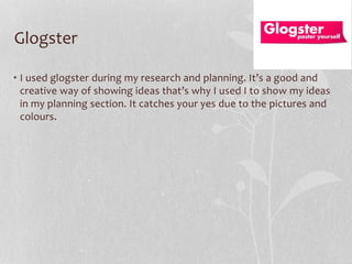 Glogster
• I used glogster during my research and planning. It’s a good and
creative way of showing ideas that’s why I used I to show my ideas
in my planning section. It catches your yes due to the pictures and
colours.

 