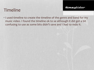 Timeline
• I used timeline to create the timeline of the genre and band for my
music video. I found the timeline ok to se although it did get a bit
confusing to use as some bits didn’t save and I had to redo it.

 