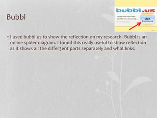 Bubbl
• I used bubbl.us to show the reflection on my research. Bubbl is an
online spider diagram. I found this really useful to show reflection
as it shows all the differ3ent parts separately and what links.

 