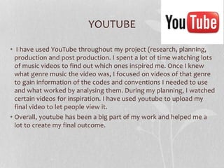 YOUTUBE
• I have used YouTube throughout my project (research, planning,
production and post production. I spent a lot of time watching lots
of music videos to find out which ones inspired me. Once I knew
what genre music the video was, I focused on videos of that genre
to gain information of the codes and conventions I needed to use
and what worked by analysing them. During my planning, I watched
certain videos for inspiration. I have used youtube to upload my
final video to let people view it.
• Overall, youtube has been a big part of my work and helped me a
lot to create my final outcome.

 