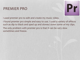 PREMIER PRO
I used premier pro to edit and create my music video.
I found premier pro simple and easy to use. I used a variety of effects
such as dip to black and sped up and slowed down some of my clips.
The only problem with premier pro is that It can be very slow
sometimes and freeze.

 
