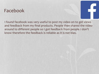 Facebook
I found facebook was very useful to post my video on to get views
and feedback from my final products. People then shared the video
around to different people so I got feedback from people I don’t
know therefore the feedback is reliable as it is not bias.

 