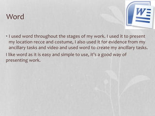 Word
• I used word throughout the stages of my work. I used it to present
my location recce and costume, I also used it for evidence from my
ancillary tasks and video and used word to create my ancillary tasks.
I like word as it is easy and simple to use, it’s a good way of
presenting work.

 