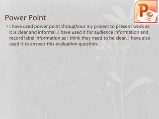 Power Point
• I have used power point throughout my project to present work as
it is clear and informal. I have used it for audience information and
record label information as I think they need to be clear. I have also
used it to answer this evaluation question.

 
