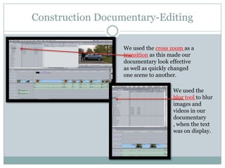 Construction Documentary-Editing
We used the cross zoom as a
transition as this made our
documentary look effective
as well as quickly changed
one scene to another.
We used the
blur tool to blur
images and
videos in our
documentary
, when the text
was on display.

 