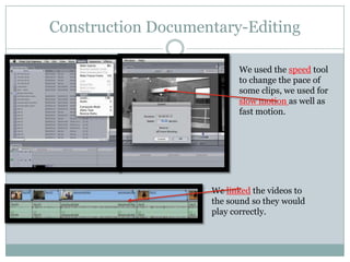 Construction Documentary-Editing
We used the speed tool
to change the pace of
some clips, we used for
slow motion as well as
fast motion.

We linked the videos to
the sound so they would
play correctly.

 