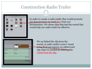 Construction Radio Trailer
In order to create a radio trailer that would promote
our documentary we used clips from our
documentary. We chose clips that had the sound that
would help our radio trailer be effective.

We un linked the clip from the
sound, as radio trailer’s aren’t visual
using final cut express we edited each
clip what we needed by deleting the
visual from the clip.

 