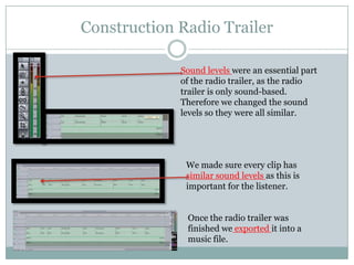 Construction Radio Trailer
Sound levels were an essential part
of the radio trailer, as the radio
trailer is only sound-based.
Therefore we changed the sound
levels so they were all similar.

We made sure every clip has
similar sound levels as this is
important for the listener.

Once the radio trailer was
finished we exported it into a
music file.

 