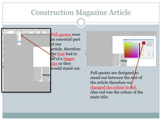 Construction Magazine Article
Pull quotes were
an essential part
of our
article, therefore
the font had to
be of a bigger
size so they
would stand out.

Pull quotes are designed to
stand out between the rest of
the article therefore we
changed the colour to red.
Also red was the colour of the
main title.

 