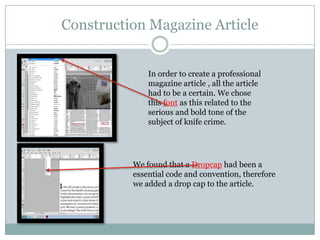 Construction Magazine Article
In order to create a professional
magazine article , all the article
had to be a certain. We chose
this font as this related to the
serious and bold tone of the
subject of knife crime.

We found that a Dropcap had been a
essential code and convention, therefore
we added a drop cap to the article.

 