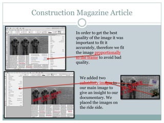 Construction Magazine Article
In order to get the best
quality of the image it was
important to fit it
accurately, therefore we fit
the image proportionally
to the frame to avoid bad
quality.

We added two
subsidiary images to
our main image to
give an insight to our
documentary. We
placed the images on
the ride side.

 
