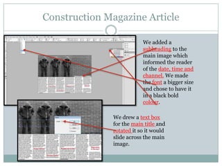 Construction Magazine Article
We added a
subheading to the
main image which
informed the reader
of the date, time and
channel. We made
the font a bigger size
and chose to have it
in a black bold
colour.
We drew a text box
for the main title and
rotated it so it would
slide across the main
image.

 