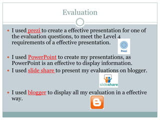 Evaluation
 I used prezi to create a effective presentation for one of

the evaluation questions, to meet the Level 4
requirements of a effective presentation.

 I used PowerPoint to create my presentations, as

PowerPoint is an effective to display information.
 I used slide share to present my evaluations on blogger.

 I used blogger to display all my evaluation in a effective

way.

 