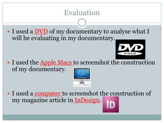 Evaluation
 I used a DVD of my documentary to analyse what I

will be evaluating in my documentary.

 I used the Apple Macs to screenshot the construction

of my documentary.

 I used a computer to screenshot the construction of

my magazine article in InDesign.

 
