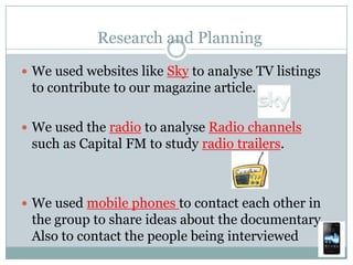 Research and Planning
 We used websites like Sky to analyse TV listings

to contribute to our magazine article.
 We used the radio to analyse Radio channels

such as Capital FM to study radio trailers.

 We used mobile phones to contact each other in

the group to share ideas about the documentary.
Also to contact the people being interviewed

 