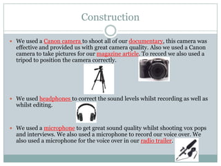 Construction
 We used a Canon camera to shoot all of our documentary, this camera was

effective and provided us with great camera quality. Also we used a Canon
camera to take pictures for our magazine article. To record we also used a
tripod to position the camera correctly.

 We used headphones to correct the sound levels whilst recording as well as

whilst editing.

 We used a microphone to get great sound quality whilst shooting vox pops

and interviews. We also used a microphone to record our voice over. We
also used a microphone for the voice over in our radio trailer.

 
