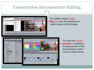 Construction Documentary-Editing
We added various video
filters to our documentary to
make improve the footage.

We used the colour
corrector to improve
footage quality of the
documentary and to
correct colour levels.

 