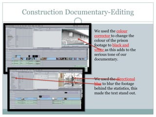 Construction Documentary-Editing
We used the colour
corrector to change the
colour of the prison
footage to black and
white as this adds to the
serious tone of our
documentary.

We used the directional
blur to blur the footage
behind the statistics, this
made the text stand out.

 