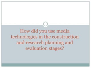 How did you use media
technologies in the construction
and research planning and
evaluation stages?

 