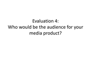 Evaluation 4:
Who would be the audience for your
media product?
 