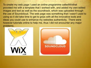 To create my web page I used an online programme calledWixthat
provided me with a template that I worked with, and added my own edited
images and text as well as the soundtrack, which was uploaded through
the use of Soundcloud. The web page was something that I wasn’t used to
using so it did take time to get to grips with all the innovative tools and
ideas you could use to enhance my websites authenticity. There were
however tutorials online to help me, thus I did not encounter any major
problems.
 