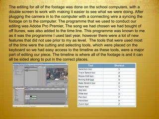 The editing for all of the footage was done on the school computers, with a
double screen to work with making it easier to see what we were doing. After
plugging the camera in to the computer with a connecting wire a syncing the
footage on to the computer. The programme that we used to conduct our
editing was Adobe Pro Premier, The song we had chosen we had bought of
off Itunes, was also added to the time line. This programme was known to me
as it was the programme I used last year, however there were a lot of new
features that did not use prior to my as level. The tools that were used most
of the time were the cutting and selecting tools, which were placed on the
keyboard so we had easy access to the timeline as these tools, were a major
part of editing our piece. The timeline is where all of the footage is and it can
all be sided along to put in the correct places.
 