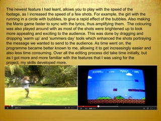 The newest feature I had leant, allows you to play with the speed of the
footage, as I increased the speed of a few shots. For example, the girl with the
running in a circle with bubbles, to give a rapid effect of the bubbles. Also making
the Mario game faster to sync with the lyrics, thus amplifying them. The colouring
was also played around with as most of the shots were brightened up to look
more appealing and exciting to the audience. This was done by dragging and
dropping ‘warm up’ and ‘summers day’ tools which enhanced the shots portraying
the message we wanted to send to the audience. As time went on, the
programme became better known to me, allowing it to get increasingly easier and
also less time consuming. Over all the editing process did take time initially, but
as I got more and more familiar with the features that I was using for the
project, my skills developed more.
 