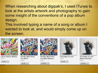 When researching about digipak’s, I used ITunes to
look at the artists artwork and photography to gain
some insight of the conventions of a pop album
design.
This involved typing a name of a song or album I
wanted to look at, and would simply come up on
the screen.
 