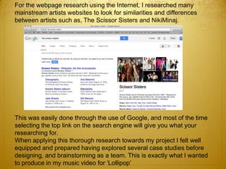 For the webpage research using the Internet, I researched many
mainstream artists websites to look for similarities and differences
between artists such as, The Scissor Sisters and NikiMinaj.
This was easily done through the use of Google, and most of the time
selecting the top link on the search engine will give you what your
researching for.
When applying this thorough research towards my project I felt well
equipped and prepared having explored several case studies before
designing, and brainstorming as a team. This is exactly what I wanted
to produce in my music video for ‘Lollipop’
 