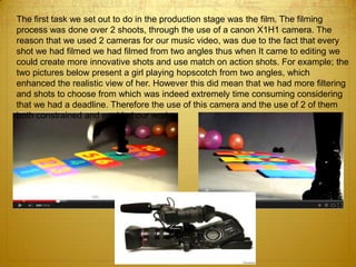 The first task we set out to do in the production stage was the film. The filming
process was done over 2 shoots, through the use of a canon X1H1 camera. The
reason that we used 2 cameras for our music video, was due to the fact that every
shot we had filmed we had filmed from two angles thus when It came to editing we
could create more innovative shots and use match on action shots. For example; the
two pictures below present a girl playing hopscotch from two angles, which
enhanced the realistic view of her. However this did mean that we had more filtering
and shots to choose from which was indeed extremely time consuming considering
that we had a deadline. Therefore the use of this camera and the use of 2 of them
both constrained and enabled our work.
 