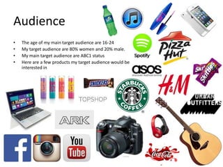 Audience
• The age of my main target audience are 16-24
• My target audience are 80% women and 20% male.
• My main target audience are ABC1 status
• Here are a few products my target audience would be
interested in
 