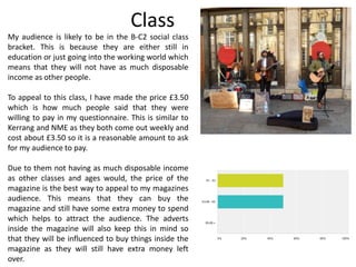 Class
My audience is likely to be in the B-C2 social class
bracket. This is because they are either still in
education or just going into the working world which
means that they will not have as much disposable
income as other people.
To appeal to this class, I have made the price £3.50
which is how much people said that they were
willing to pay in my questionnaire. This is similar to
Kerrang and NME as they both come out weekly and
cost about £3.50 so it is a reasonable amount to ask
for my audience to pay.
Due to them not having as much disposable income
as other classes and ages would, the price of the
magazine is the best way to appeal to my magazines
audience. This means that they can buy the
magazine and still have some extra money to spend
which helps to attract the audience. The adverts
inside the magazine will also keep this in mind so
that they will be influenced to buy things inside the
magazine as they will still have extra money left
over.
 