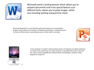 Microsoft word is word processor which allows you to
prepare documents and it has special feature such
different fonts, allows you to paste images, whilst
also including spelling and grammar check.
Microsoft PowerPoint is much like Microsoft word however it is a presentation
program which allows you to produce a slideshow presentation. I used power point
to create a different way in presenting my work, to then add it to my blog
A mac computer is a system used to produce work or for general use. When producing
our trailer it was essential to use a Mac computer as we edited the trailer on premier
pro. There is quite a big difference between Macs and Windows, however I easily
adapted to using them.
 