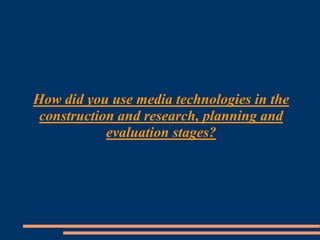 How did you use media technologies in the
construction and research, planning and
evaluation stages?
 