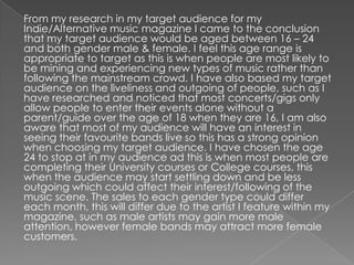 From my research in my target audience for my
Indie/Alternative music magazine I came to the conclusion
that my target audience would be aged between 16 – 24
and both gender male & female. I feel this age range is
appropriate to target as this is when people are most likely to
be mining and experiencing new types of music rather than
following the mainstream crowd. I have also based my target
audience on the liveliness and outgoing of people, such as I
have researched and noticed that most concerts/gigs only
allow people to enter their events alone without a
parent/guide over the age of 18 when they are 16, I am also
aware that most of my audience will have an interest in
seeing their favourite bands live so this has a strong opinion
when choosing my target audience. I have chosen the age
24 to stop at in my audience ad this is when most people are
completing their University courses or College courses, this
when the audience may start settling down and be less
outgoing which could affect their interest/following of the
music scene. The sales to each gender type could differ
each month, this will differ due to the artist I feature within my
magazine, such as male artists may gain more male
attention, however female bands may attract more female
customers.
 