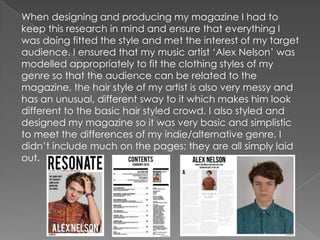 When designing and producing my magazine I had to
keep this research in mind and ensure that everything I
was doing fitted the style and met the interest of my target
audience. I ensured that my music artist „Alex Nelson‟ was
modelled appropriately to fit the clothing styles of my
genre so that the audience can be related to the
magazine, the hair style of my artist is also very messy and
has an unusual, different sway to it which makes him look
different to the basic hair styled crowd. I also styled and
designed my magazine so it was very basic and simplistic
to meet the differences of my indie/alternative genre. I
didn‟t include much on the pages; they are all simply laid
out.
 