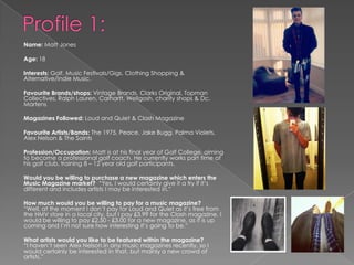 Name: Matt Jones
Age: 18
Interests: Golf, Music Festivals/Gigs, Clothing Shopping &
Alternative/Indie Music.
Favourite Brands/shops: Vintage Brands, Clarks Original, Topman
Collectives, Ralph Lauren, Carhartt, Wellgosh, charity shops & Dc.
Martens
Magazines Followed: Loud and Quiet & Clash Magazine
Favourite Artists/Bands: The 1975, Peace, Jake Bugg, Palma Violets,
Alex Nelson & The Saints
Profession/Occupation: Matt is at his final year of Golf College, aiming
to become a professional golf coach. He currently works part time at
his golf club, training 8 – 12 year old golf participants.
Would you be willing to purchase a new magazine which enters the
Music Magazine market? “Yes, I would certainly give it a try if it‟s
different and includes artists I may be interested in.”
How much would you be willing to pay for a music magazine?
“Well, at the moment I don‟t pay for Loud and Quiet as it‟s free from
the HMV store in a local city, but I pay £3.99 for the Clash magazine. I
would be willing to pay £2.50 - £3.00 for a new magazine, as it is up
coming and I‟m not sure how interesting it‟s going to be.”
What artists would you like to be featured within the magazine?
“I haven‟t seen Alex Nelson in any music magazines recently, so I
would certainly be interested in that, but mainly a new crowd of
artists.”
 