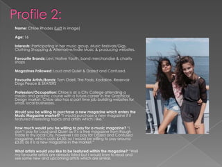 Name: Chloe Rhodes (Left in image)
Age: 16
Interests: Participating in her music group, Music Festivals/Gigs,
Clothing Shopping & Alternative/Indie Music & producing websites.
Favourite Brands: Levi, Native Youth, band merchandise & charity
shops
Magazines Followed: Loud and Quiet & Dazed and Confused.
Favourite Artists/Bands: Tom Odell, The Foals, Kodaline, Reservoir
Dogs Peace & SKATERS
Profession/Occupation: Chloe is at a City College attending a
media and graphic course with a future career in the Graphical
Design market. Chloe also has a part time job building websites for
small, local businesses.
Would you be willing to purchase a new magazine which enters the
Music Magazine market? “I would purchase a new magazine if it
featured interesting topics and artists which I like.”
How much would you be willing to pay for a music magazine? “I
don‟t pay for Loud and Quiet as it‟s a free magazine from Rough
Trade in my local City, however I do pay for Dazed and Confused
magazine, which costs £4.50; so I would be willing to pay around
£3.00 as it is a new magazine in the market.”
What artists would you like to be featured within the magazine? “Well
my favourite artists are already listed but I would love to read and
see some new and upcoming artists which are similar.
 